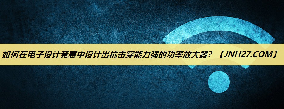 如何在电子设计竞赛中设计出抗击穿能力强的功率放大器？