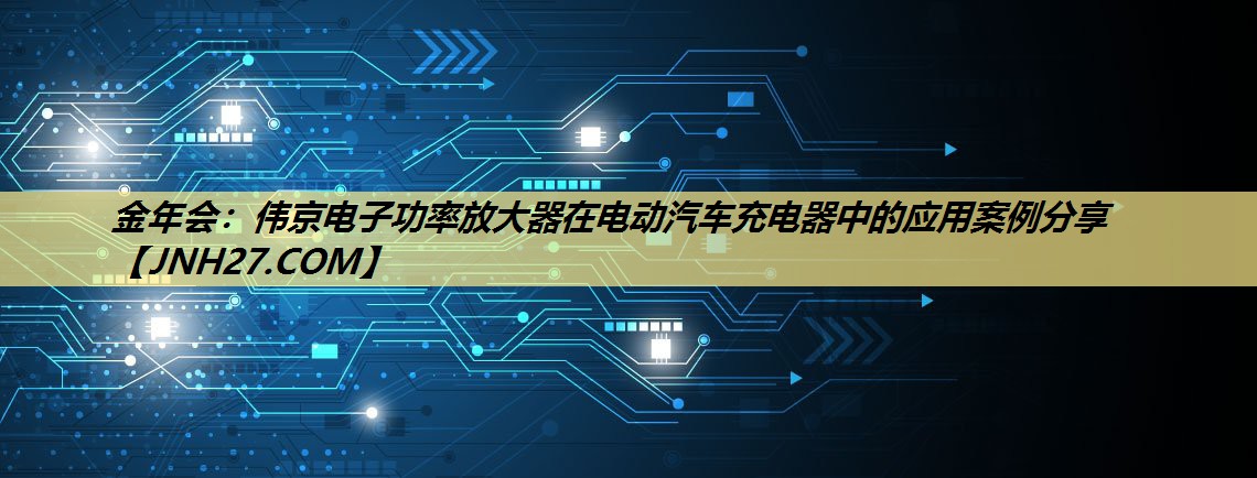 金年会：伟京电子功率放大器在电动汽车充电器中的应用案例分享