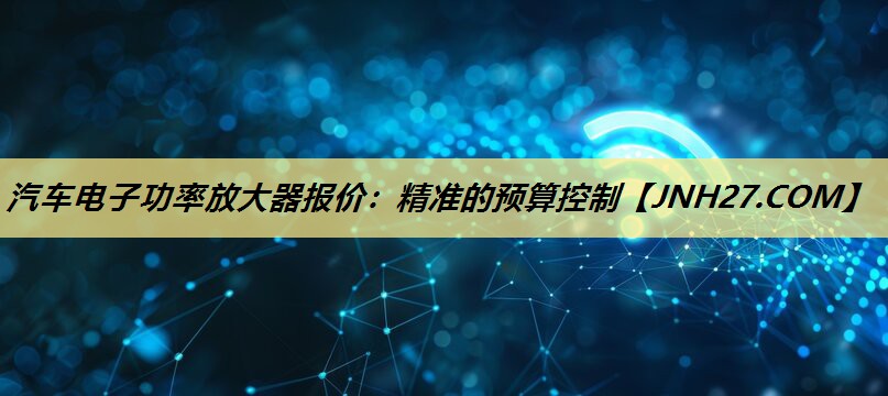 汽车电子功率放大器报价：精准的预算控制